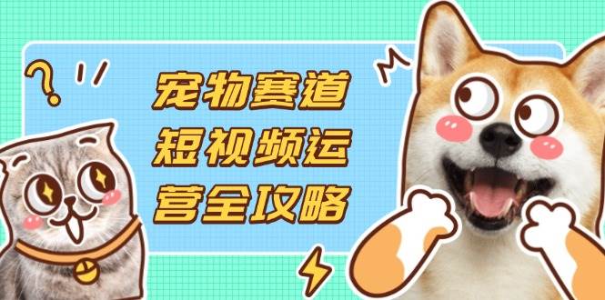 （14345期）宠物赛道短视频运营全攻略，选品拍摄剪辑实操，实现流量到收益转化-问小徐资源库