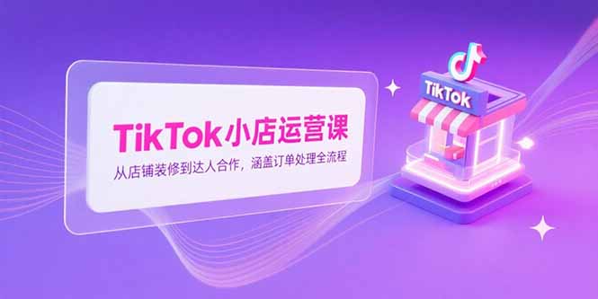 （15290期）TikTok小店运营课，从店铺装修到达人合作，涵盖订单处理全流程-问小徐资源库