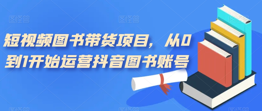 短视频图书带货项目，从0到1开始运营抖音图书账号（10节课）-问小徐资源库