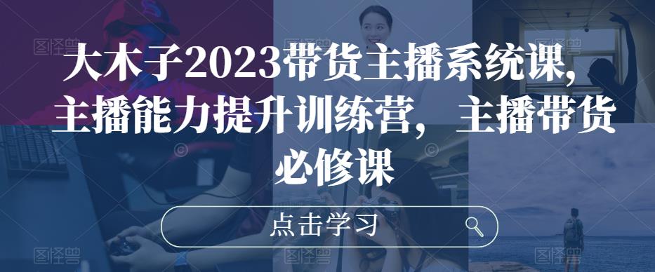 大木子2023带货主播系统课，主播能力提升训练营，主播带货必修课-问小徐资源库
