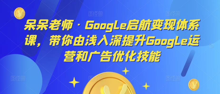 呆呆老师·Google启航变现体系课，带你由浅入深提升Google运营和广告优化技能-问小徐资源库