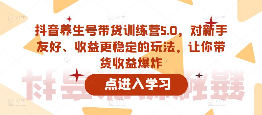 抖音养生号带货训练营5.0，对新手友好、收益更稳定的玩法，让你带货收益爆炸-问小徐资源库