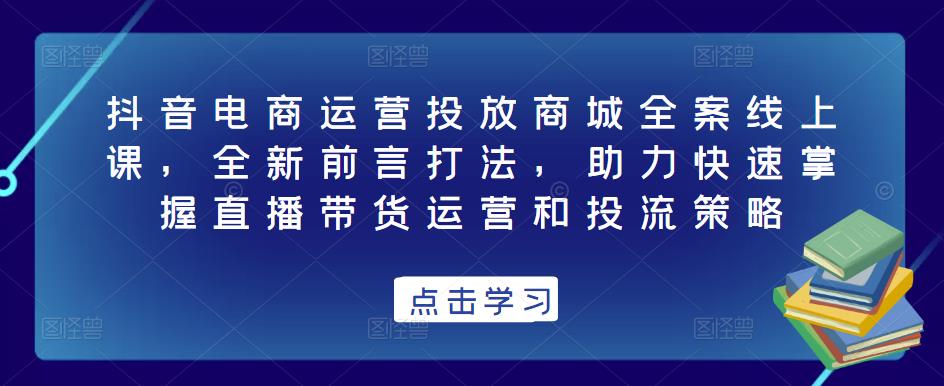 抖音电商运营投放商城全案线上课，全新前言打法，助力快速掌握直播带货运营和投流策略-问小徐资源库