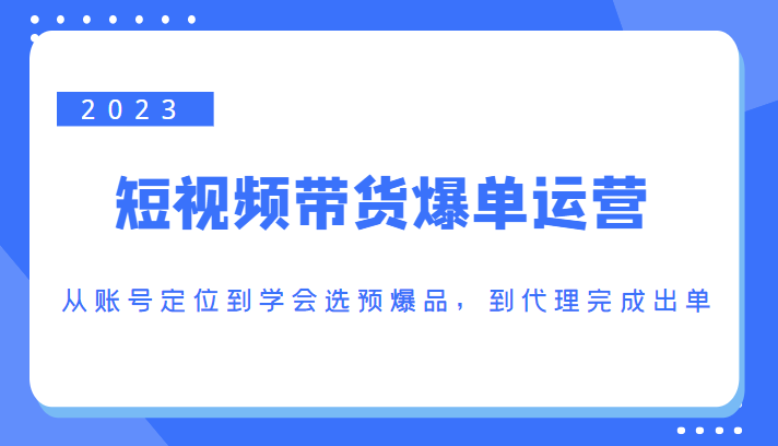 2023短视频带货爆单运营，从账号定位到学会选预爆品，到代理完成出单（价值1250元）-问小徐资源库