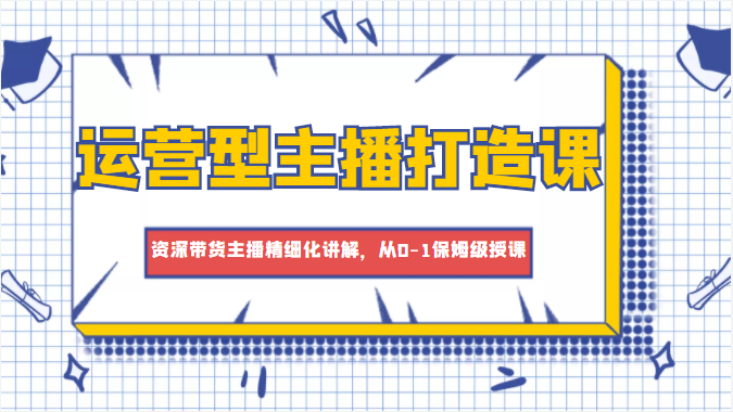 运营型主播打造课，资深带货主播精细化讲解，从0-1保姆级授课-问小徐资源库