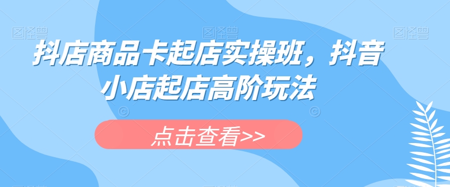 抖店商品卡起店实操班，抖音小店起店高阶玩法-问小徐资源库
