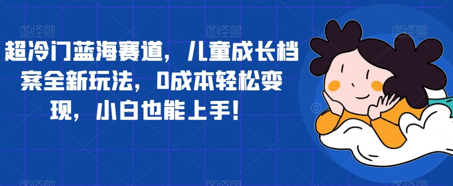 超冷门蓝海赛道，儿童成长档案全新玩法，0成本轻松变现，小白也能上手【揭秘】-问小徐资源库