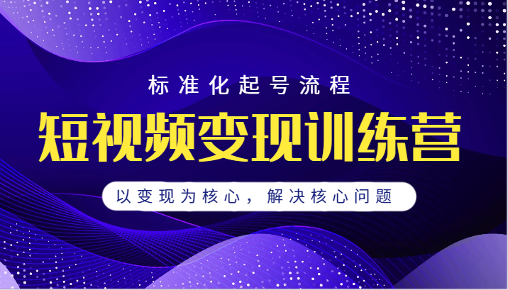 短视频变现训练营，标准化起号流程，以变现为核心，解决核心问题-问小徐资源库