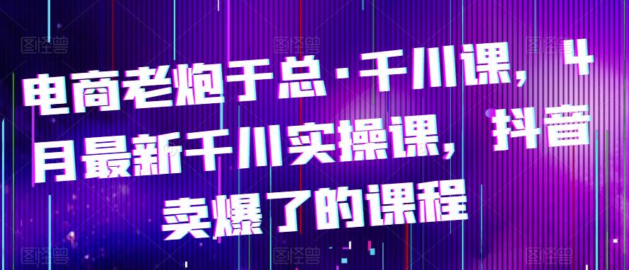 电商老炮于总·千川课，最新千川实操课，抖音卖爆了的课程-问小徐资源库